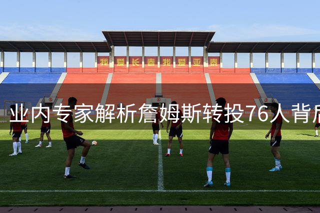 业内专家解析詹姆斯转投76人背后的战略考量