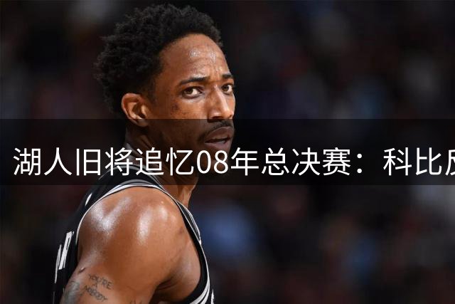 湖人旧将追忆08年总决赛：科比反常笑容背后暗藏复仇计划