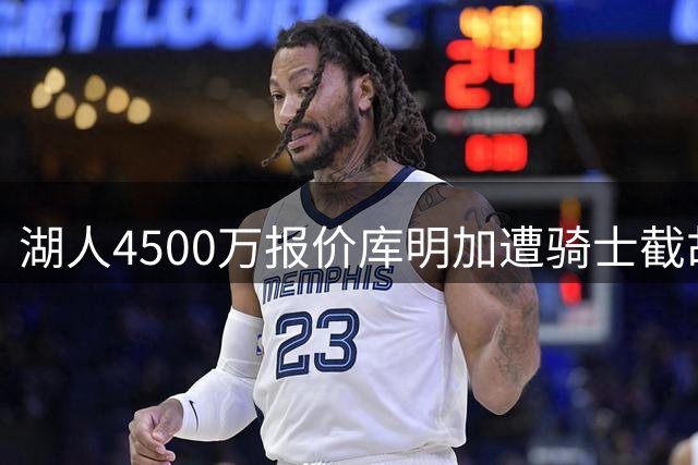 湖人4500万报价库明加遭骑士截胡？抢人大战悬念升级