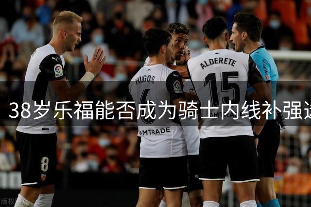 38岁乐福能否成为骑士内线补强选择？
