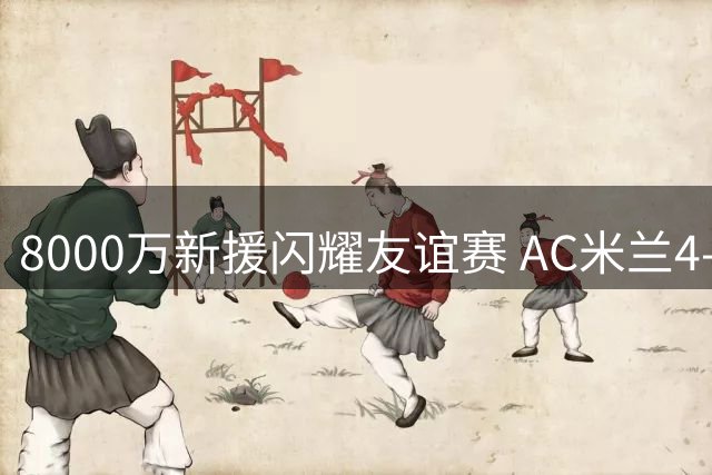 8000万新援闪耀友谊赛 AC米兰4-2力克曼联